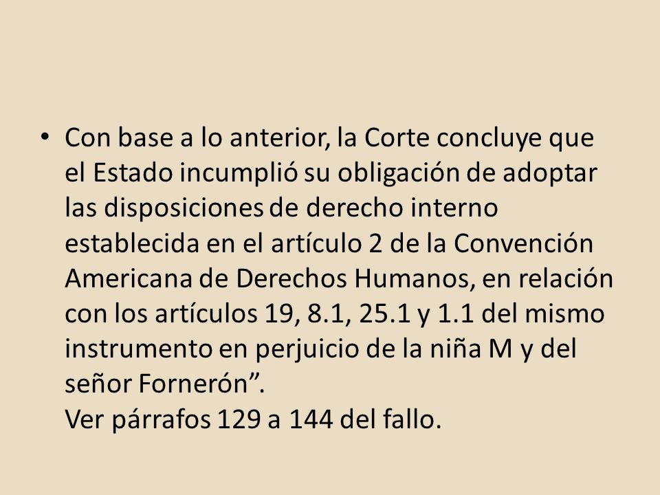 Con base a lo anterior, la Corte concluye que el Estado incumplió su obligación de adoptar las disposiciones de derecho interno establecida en el artículo 2 de la Convención Americana de Derechos Humanos, en relación con los artículos 19, 8.1, 25.1 y 1.1 del mismo instrumento en perjuicio de la niña M y del señor Fornerón .