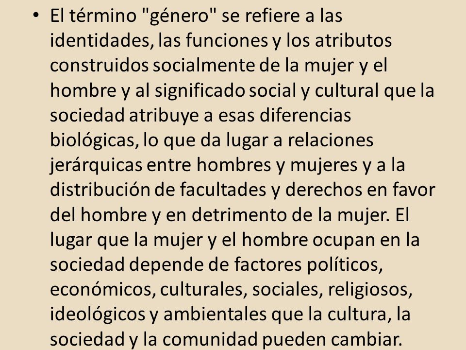 El término género se refiere a las identidades, las funciones y los atributos construidos socialmente de la mujer y el hombre y al significado social y cultural que la sociedad atribuye a esas diferencias biológicas, lo que da lugar a relaciones jerárquicas entre hombres y mujeres y a la distribución de facultades y derechos en favor del hombre y en detrimento de la mujer.
