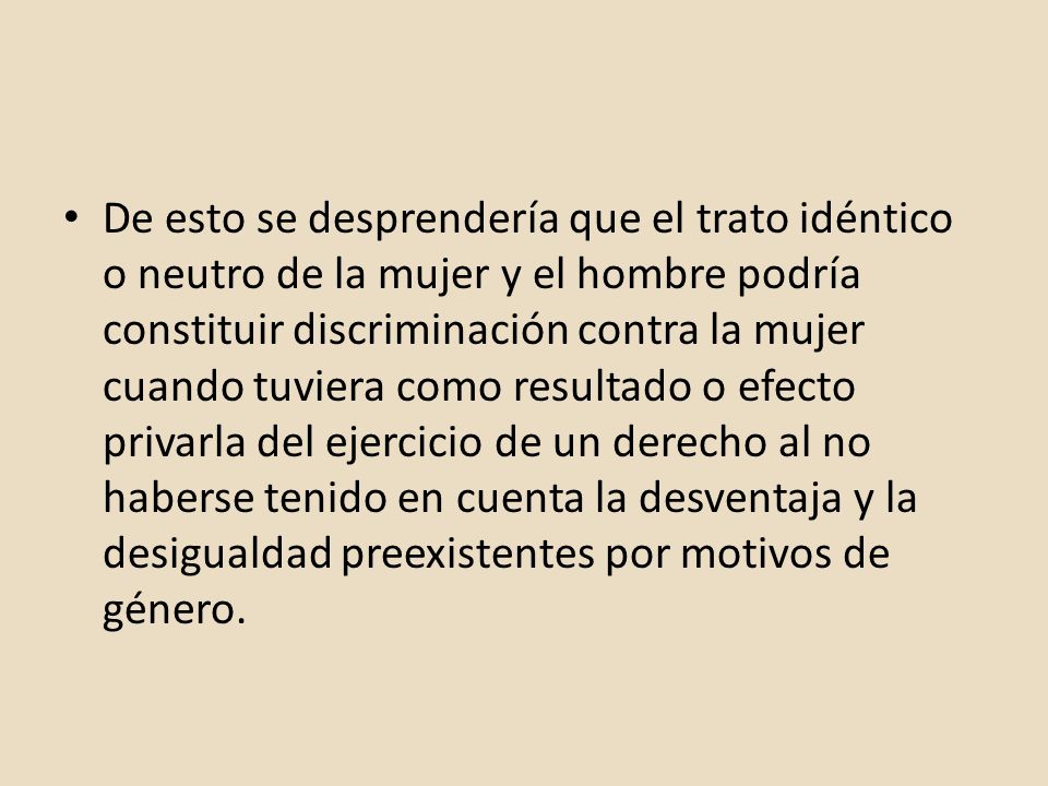 De esto se desprendería que el trato idéntico o neutro de la mujer y el hombre podría constituir discriminación contra la mujer cuando tuviera como resultado o efecto privarla del ejercicio de un derecho al no haberse tenido en cuenta la desventaja y la desigualdad preexistentes por motivos de género.