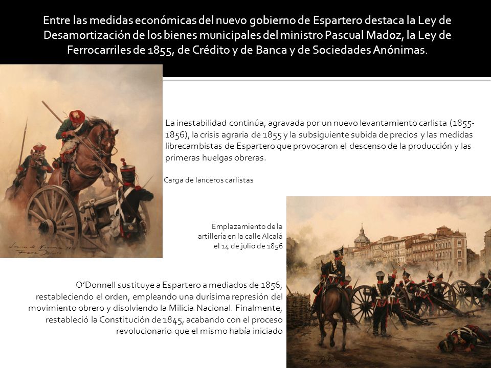 Entre las medidas económicas del nuevo gobierno de Espartero destaca la Ley de Desamortización de los bienes municipales del ministro Pascual Madoz, la Ley de Ferrocarriles de 1855, de Crédito y de Banca y de Sociedades Anónimas.