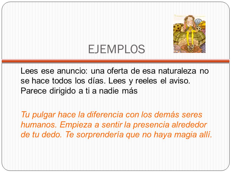 EJEMPLOS Lees ese anuncio: una oferta de esa naturaleza no se hace todos los días. Lees y reeles el aviso. Parece dirigido a ti a nadie más.