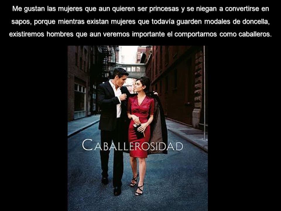 Me gustan las mujeres que aun quieren ser princesas y se niegan a convertirse en sapos, porque mientras existan mujeres que todavía guarden modales de doncella, existiremos hombres que aun veremos importante el comportarnos como caballeros.