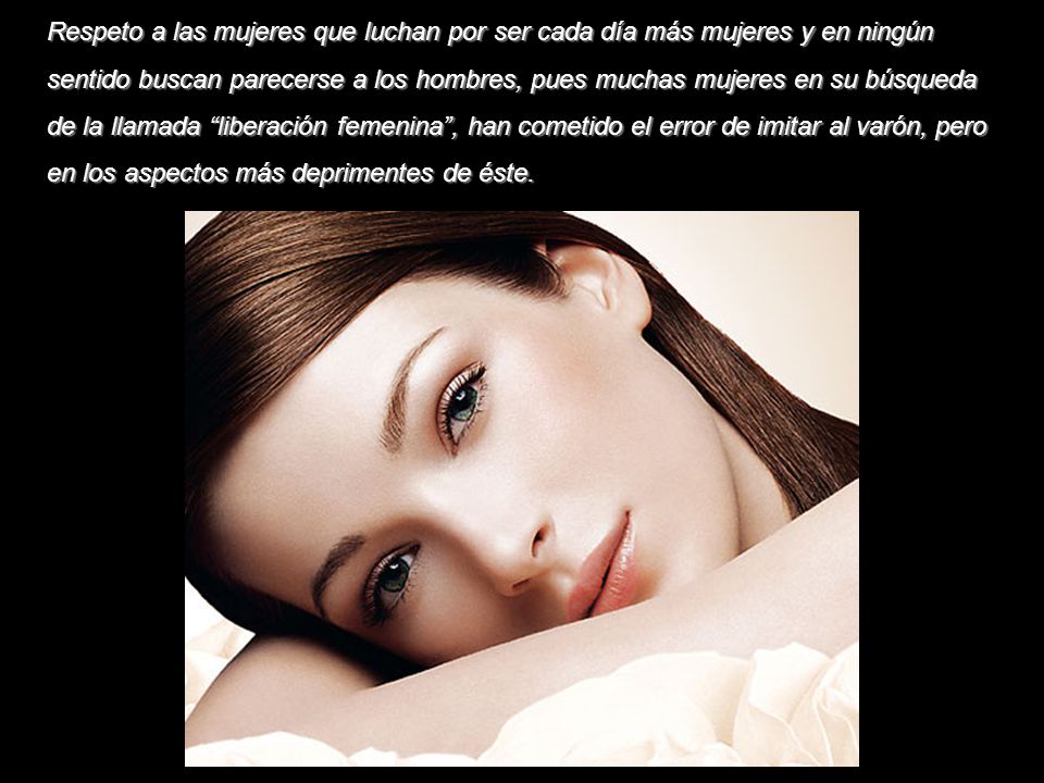 Respeto a las mujeres que luchan por ser cada día más mujeres y en ningún sentido buscan parecerse a los hombres, pues muchas mujeres en su búsqueda de la llamada liberación femenina , han cometido el error de imitar al varón, pero en los aspectos más deprimentes de éste.