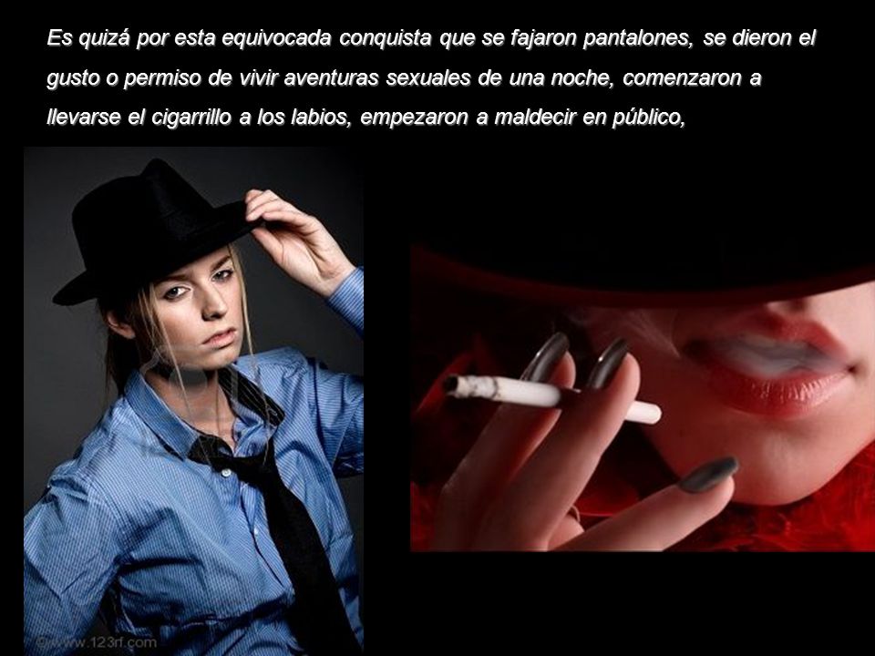 Es quizá por esta equivocada conquista que se fajaron pantalones, se dieron el gusto o permiso de vivir aventuras sexuales de una noche, comenzaron a llevarse el cigarrillo a los labios, empezaron a maldecir en público,
