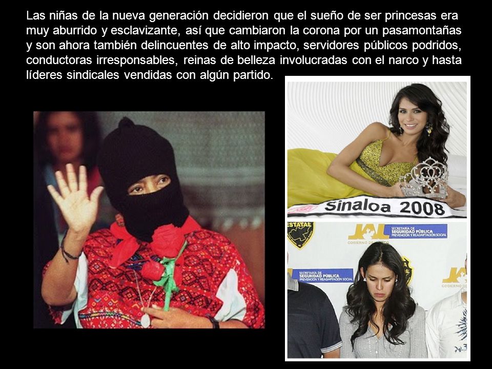 Las niñas de la nueva generación decidieron que el sueño de ser princesas era muy aburrido y esclavizante, así que cambiaron la corona por un pasamontañas y son ahora también delincuentes de alto impacto, servidores públicos podridos, conductoras irresponsables, reinas de belleza involucradas con el narco y hasta líderes sindicales vendidas con algún partido.