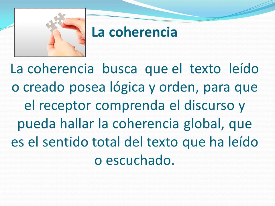 La coherencia La coherencia busca que el texto leído o creado posea lógica y orden, para que el receptor comprenda el discurso y pueda hallar la coherencia global, que es el sentido total del texto que ha leído o escuchado.