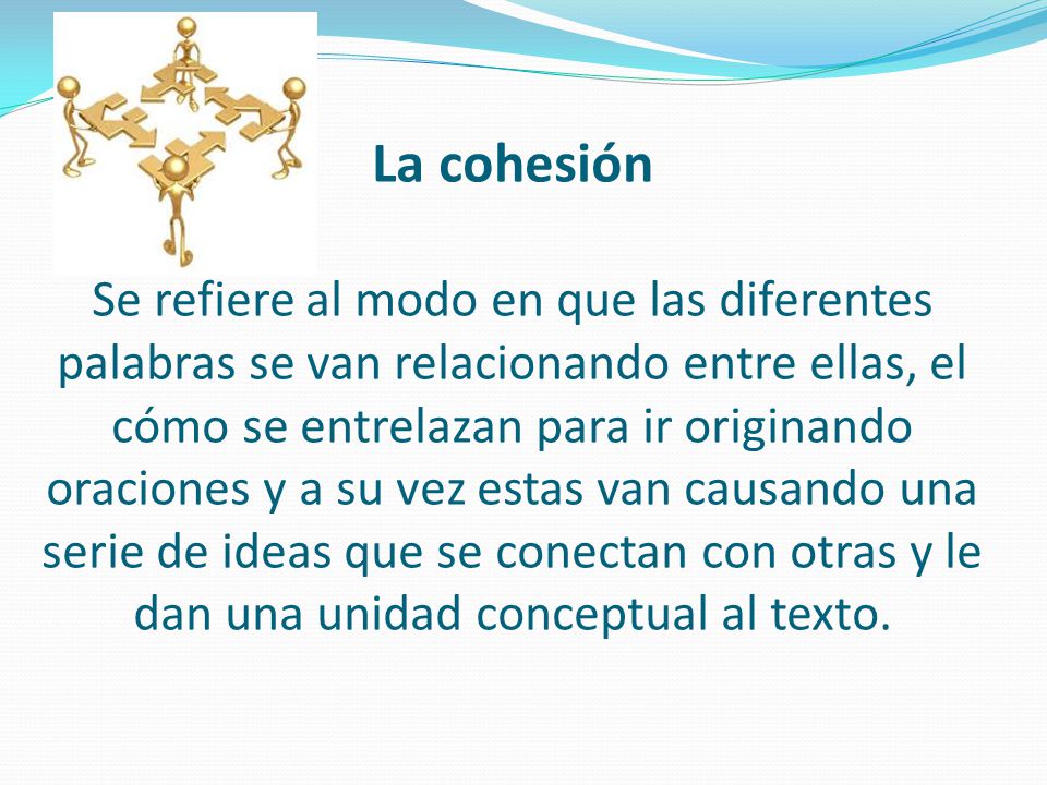 La cohesión Se refiere al modo en que las diferentes palabras se van relacionando entre ellas, el cómo se entrelazan para ir originando oraciones y a su vez estas van causando una serie de ideas que se conectan con otras y le dan una unidad conceptual al texto.