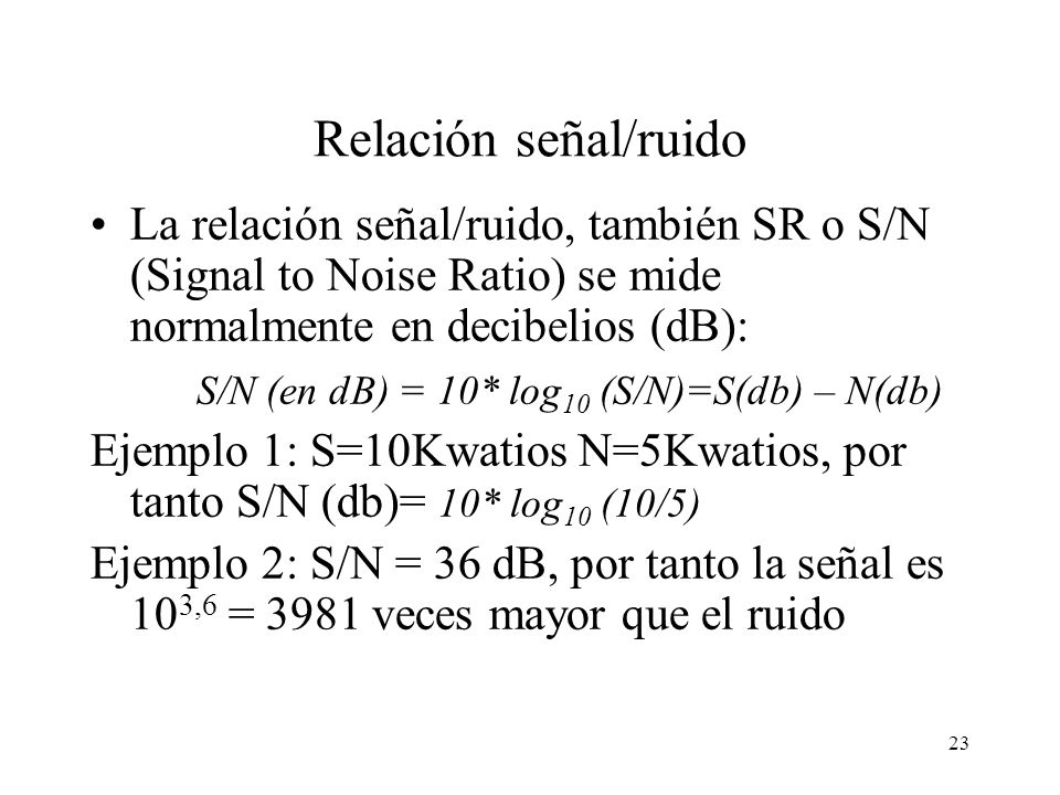 Relación señal/ruido La relación señal/ruido, también SR o S/N (Signal to Noise Ratio) se mide normalmente en decibelios (dB):