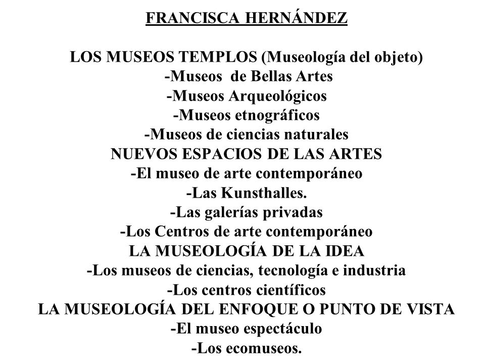FRANCISCA HERNÁNDEZ LOS MUSEOS TEMPLOS (Museología del objeto) -Museos de Bellas Artes -Museos Arqueológicos -Museos etnográficos -Museos de ciencias naturales NUEVOS ESPACIOS DE LAS ARTES -El museo de arte contemporáneo -Las Kunsthalles.