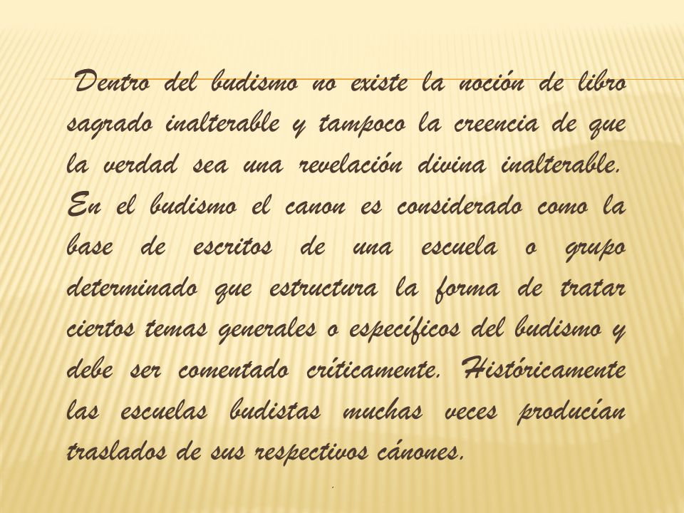 Dentro del budismo no existe la noción de libro sagrado inalterable y tampoco la creencia de que la verdad sea una revelación divina inalterable. En el budismo el canon es considerado como la base de escritos de una escuela o grupo determinado que estructura la forma de tratar ciertos temas generales o específicos del budismo y debe ser comentado críticamente. Históricamente las escuelas budistas muchas veces producían traslados de sus respectivos cánones.