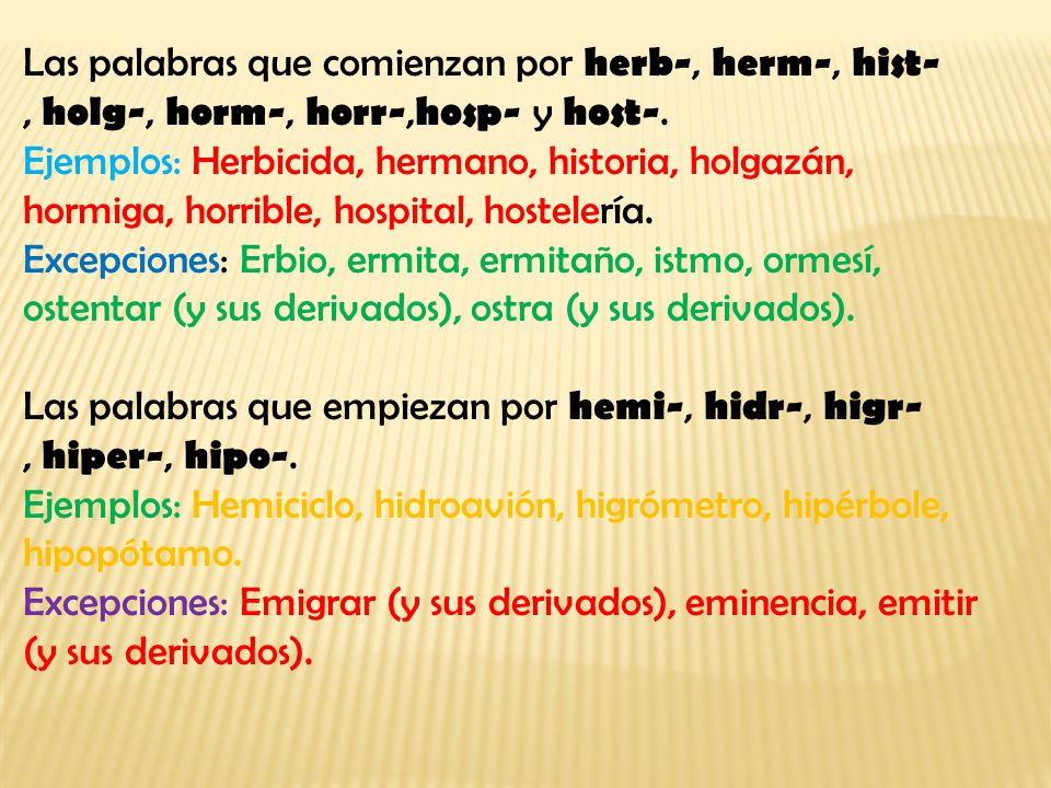 Las palabras que comienzan por herb-, herm-, hist-, holg-, horm-, horr-,hosp- y host-. Ejemplos: Herbicida, hermano, historia, holgazán, hormiga, horrible, hospital, hostelería. Excepciones: Erbio, ermita, ermitaño, istmo, ormesí, ostentar (y sus derivados), ostra (y sus derivados).