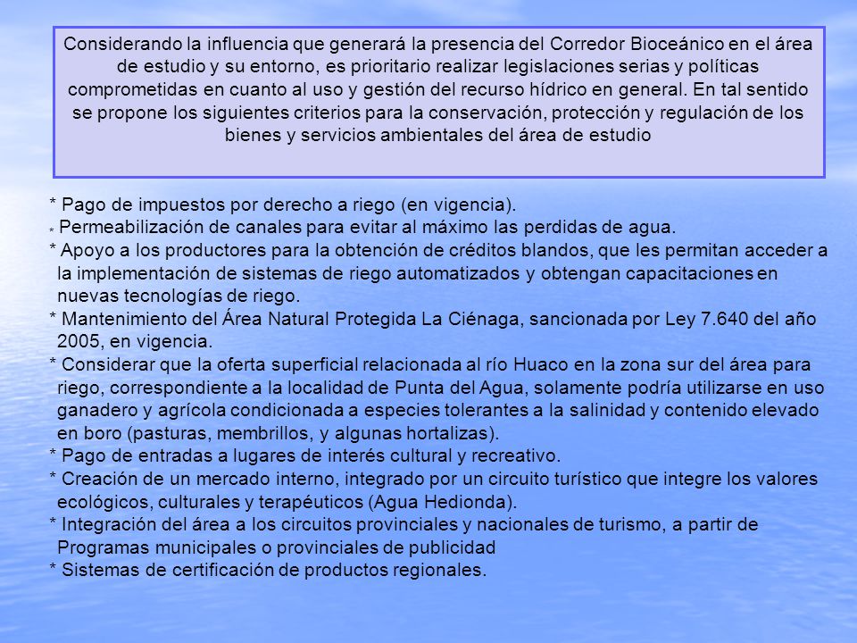 Considerando la influencia que generará la presencia del Corredor Bioceánico en el área de estudio y su entorno, es prioritario realizar legislaciones serias y políticas comprometidas en cuanto al uso y gestión del recurso hídrico en general. En tal sentido se propone los siguientes criterios para la conservación, protección y regulación de los bienes y servicios ambientales del área de estudio