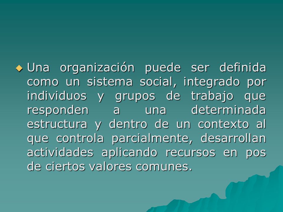 Una organización puede ser definida como un sistema social, integrado por individuos y grupos de trabajo que responden a una determinada estructura y dentro de un contexto al que controla parcialmente, desarrollan actividades aplicando recursos en pos de ciertos valores comunes.