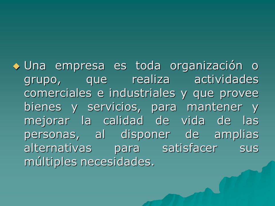 Una empresa es toda organización o grupo, que realiza actividades comerciales e industriales y que provee bienes y servicios, para mantener y mejorar la calidad de vida de las personas, al disponer de amplias alternativas para satisfacer sus múltiples necesidades.