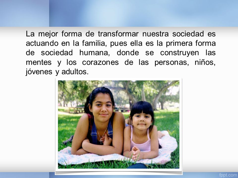La mejor forma de transformar nuestra sociedad es actuando en la familia, pues ella es la primera forma de sociedad humana, donde se construyen las mentes y los corazones de las personas, niños, jóvenes y adultos.