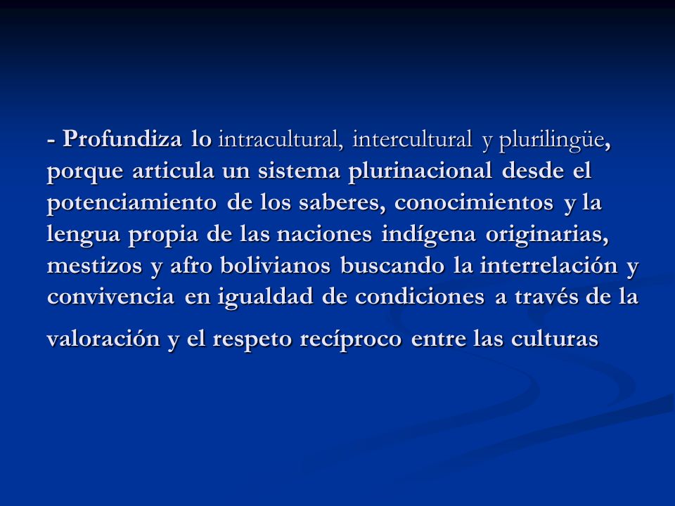 - Profundiza lo intracultural, intercultural y plurilingüe, porque articula un sistema plurinacional desde el potenciamiento de los saberes, conocimientos y la lengua propia de las naciones indígena originarias, mestizos y afro bolivianos buscando la interrelación y convivencia en igualdad de condiciones a través de la valoración y el respeto recíproco entre las culturas