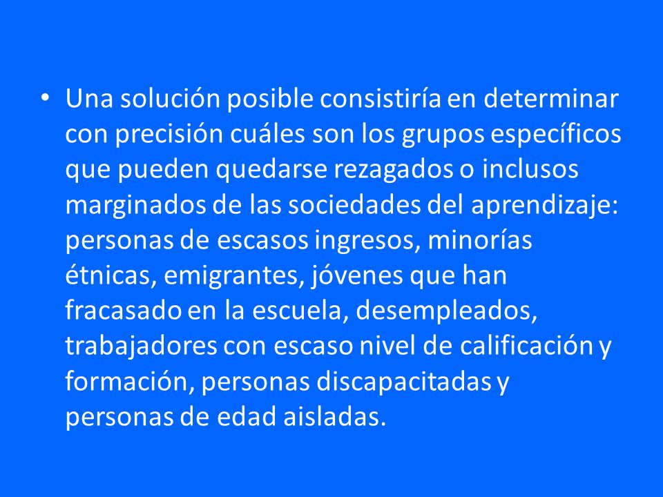 Una solución posible consistiría en determinar con precisión cuáles son los grupos específicos que pueden quedarse rezagados o inclusos marginados de las sociedades del aprendizaje: personas de escasos ingresos, minorías étnicas, emigrantes, jóvenes que han fracasado en la escuela, desempleados, trabajadores con escaso nivel de calificación y formación, personas discapacitadas y personas de edad aisladas.