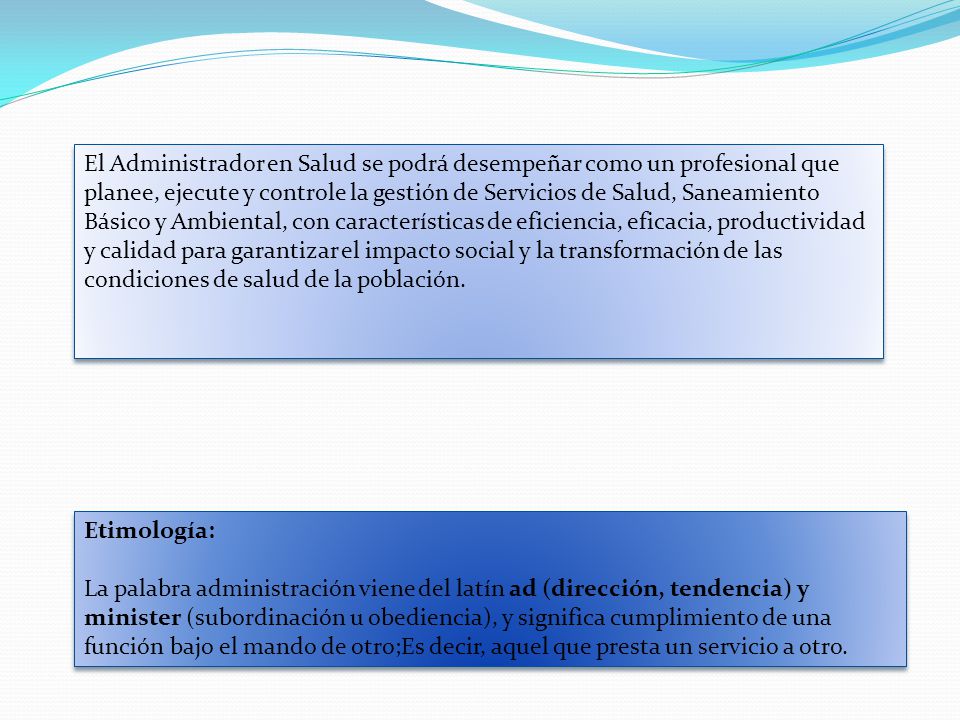 El Administrador en Salud se podrá desempeñar como un profesional que planee, ejecute y controle la gestión de Servicios de Salud, Saneamiento Básico y Ambiental, con características de eficiencia, eficacia, productividad y calidad para garantizar el impacto social y la transformación de las condiciones de salud de la población.