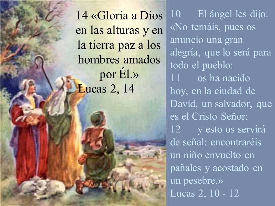 10 El ángel les dijo: «No temáis, pues os anuncio una gran alegría, que lo será para todo el pueblo: 11 os ha nacido hoy, en la ciudad de David, un salvador, que es el Cristo Señor; 12 y esto os servirá de señal: encontraréis un niño envuelto en pañales y acostado en un pesebre.» Lucas 2,
