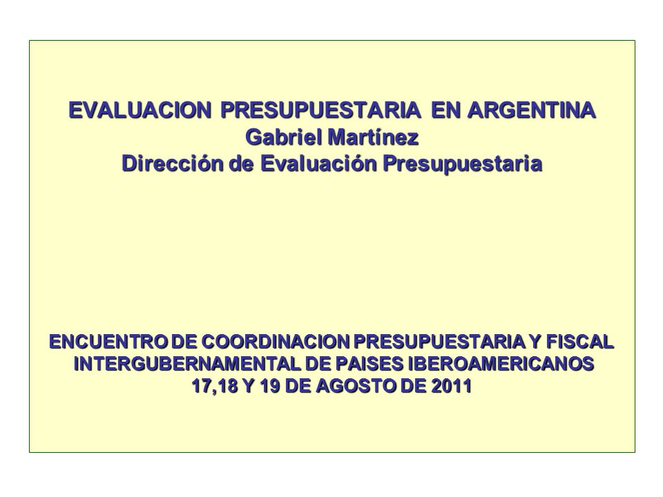 EVALUACION PRESUPUESTARIA EN ARGENTINA Gabriel Martínez Dirección de Evaluación Presupuestaria ENCUENTRO DE COORDINACION PRESUPUESTARIA Y FISCAL INTERGUBERNAMENTAL DE PAISES IBEROAMERICANOS 17,18 Y 19 DE AGOSTO DE 2011