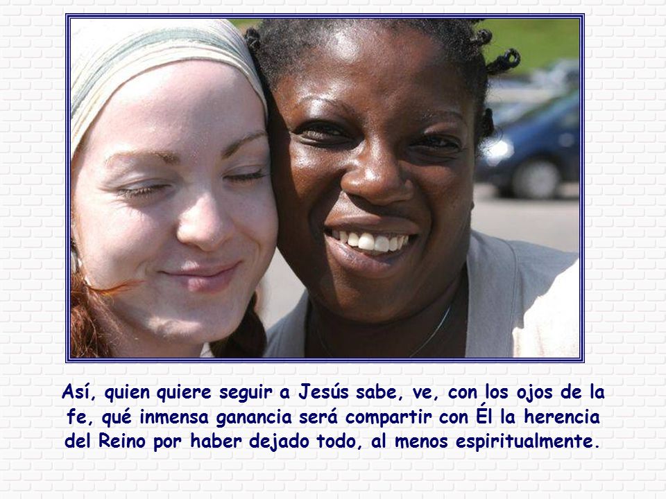 Así, quien quiere seguir a Jesús sabe, ve, con los ojos de la fe, qué inmensa ganancia será compartir con Él la herencia del Reino por haber dejado todo, al menos espiritualmente.