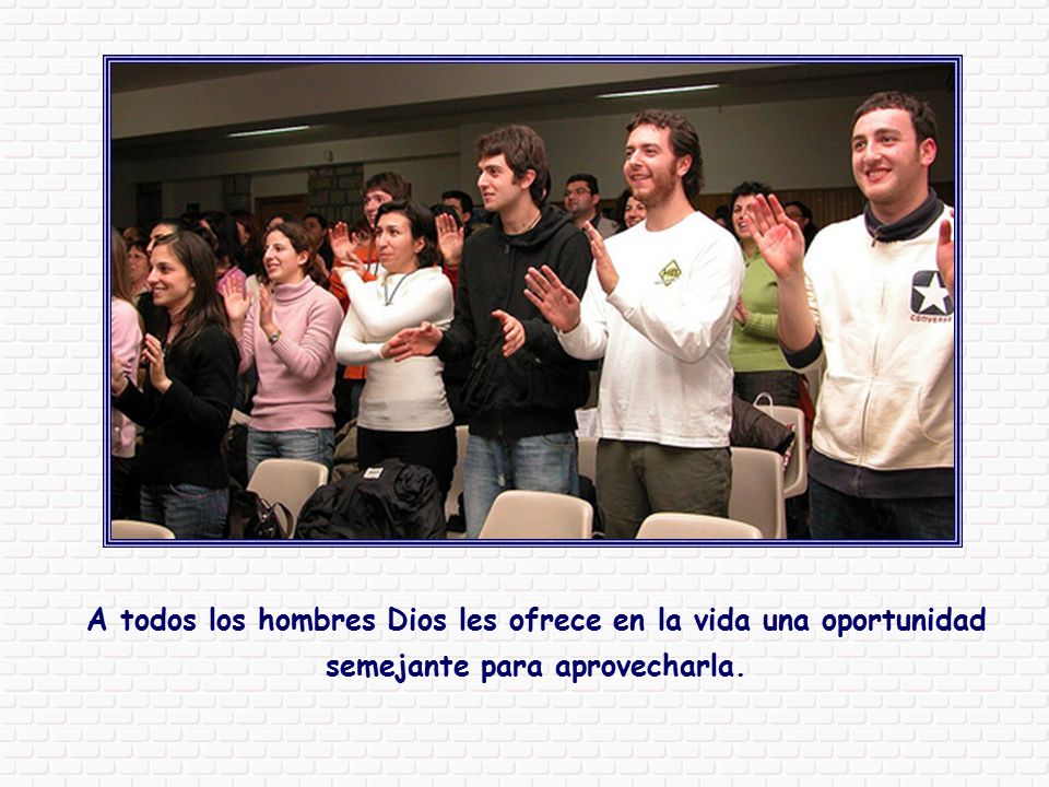 A todos los hombres Dios les ofrece en la vida una oportunidad semejante para aprovecharla.