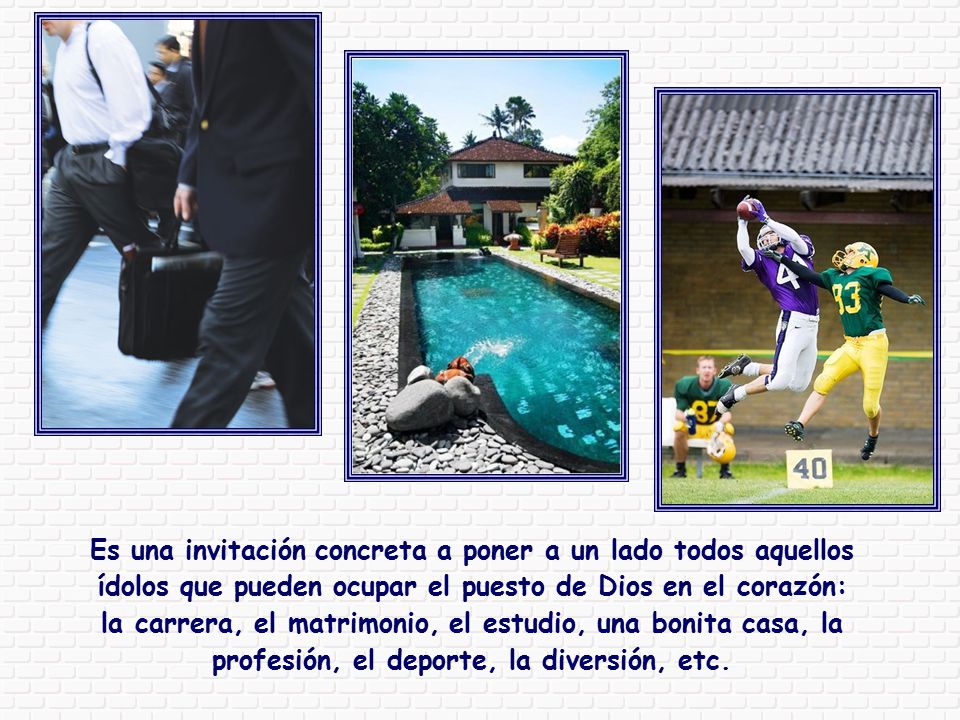 Es una invitación concreta a poner a un lado todos aquellos ídolos que pueden ocupar el puesto de Dios en el corazón: la carrera, el matrimonio, el estudio, una bonita casa, la profesión, el deporte, la diversión, etc.