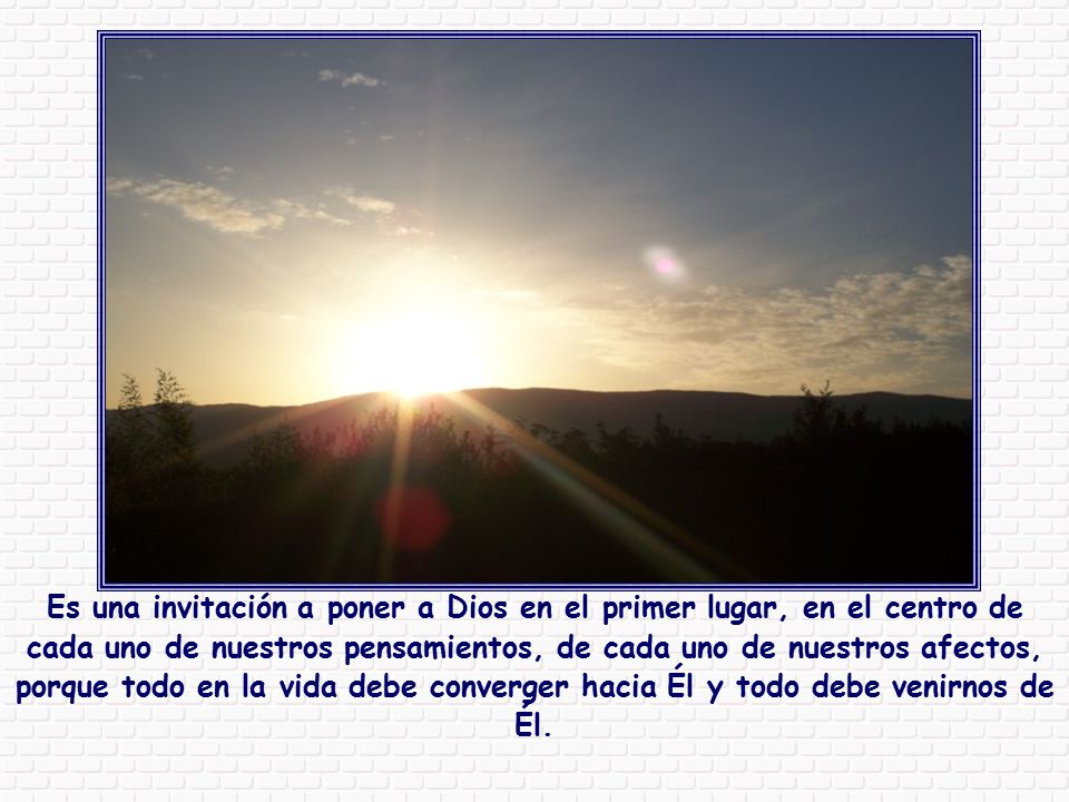 Es una invitación a poner a Dios en el primer lugar, en el centro de cada uno de nuestros pensamientos, de cada uno de nuestros afectos, porque todo en la vida debe converger hacia Él y todo debe venirnos de Él.