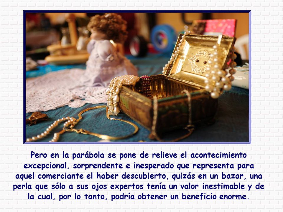 Pero en la parábola se pone de relieve el acontecimiento excepcional, sorprendente e inesperado que representa para aquel comerciante el haber descubierto, quizás en un bazar, una perla que sólo a sus ojos expertos tenía un valor inestimable y de la cual, por lo tanto, podría obtener un beneficio enorme.