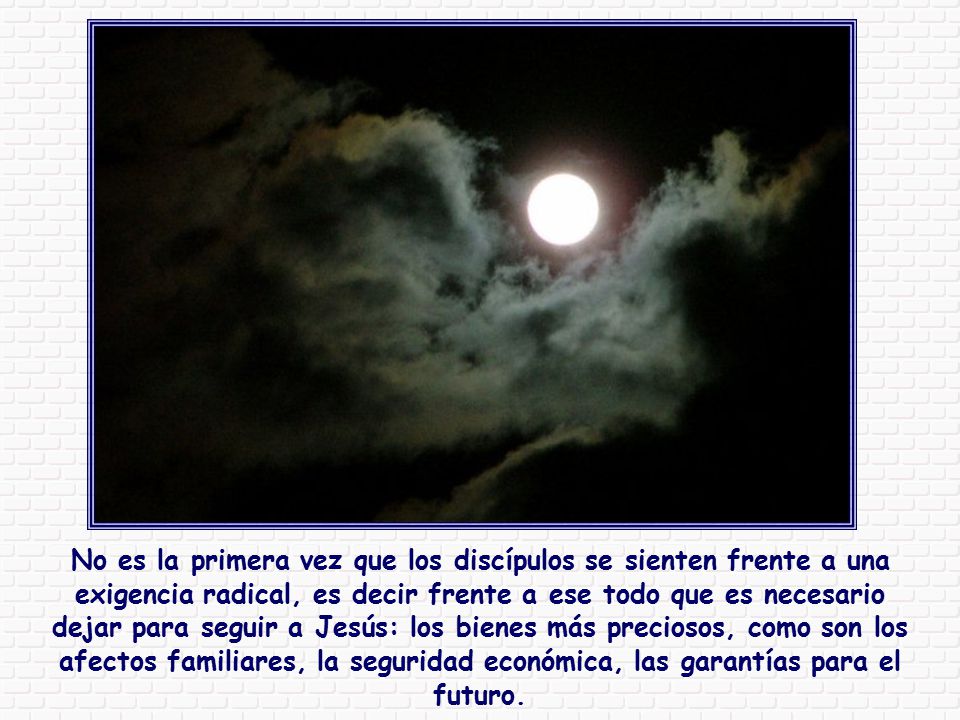 No es la primera vez que los discípulos se sienten frente a una exigencia radical, es decir frente a ese todo que es necesario dejar para seguir a Jesús: los bienes más preciosos, como son los afectos familiares, la seguridad económica, las garantías para el futuro.