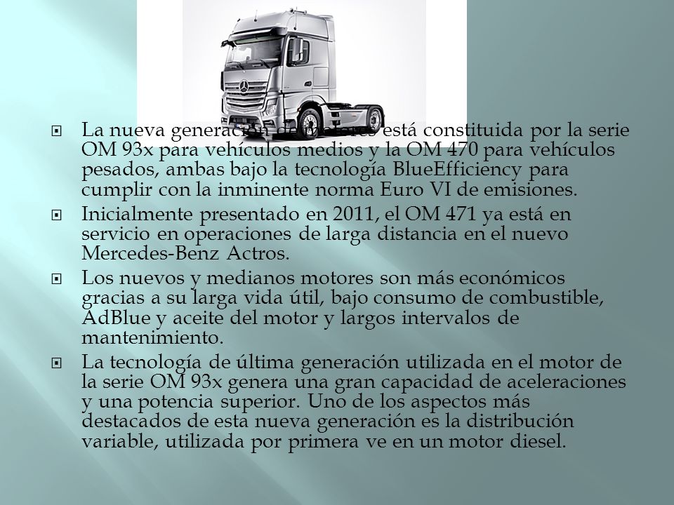 La nueva generación de motores está constituida por la serie OM 93x para vehículos medios y la OM 470 para vehículos pesados, ambas bajo la tecnología BlueEfficiency para cumplir con la inminente norma Euro VI de emisiones.