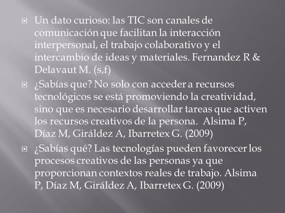 Un dato curioso: las TIC son canales de comunicación que facilitan la interacción interpersonal, el trabajo colaborativo y el intercambio de ideas y materiales. Fernandez R & Delavaut M. (s,f)