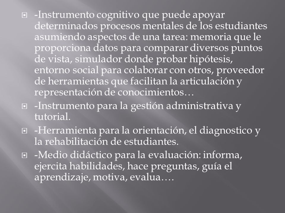 -Instrumento cognitivo que puede apoyar determinados procesos mentales de los estudiantes asumiendo aspectos de una tarea: memoria que le proporciona datos para comparar diversos puntos de vista, simulador donde probar hipótesis, entorno social para colaborar con otros, proveedor de herramientas que facilitan la articulación y representación de conocimientos…