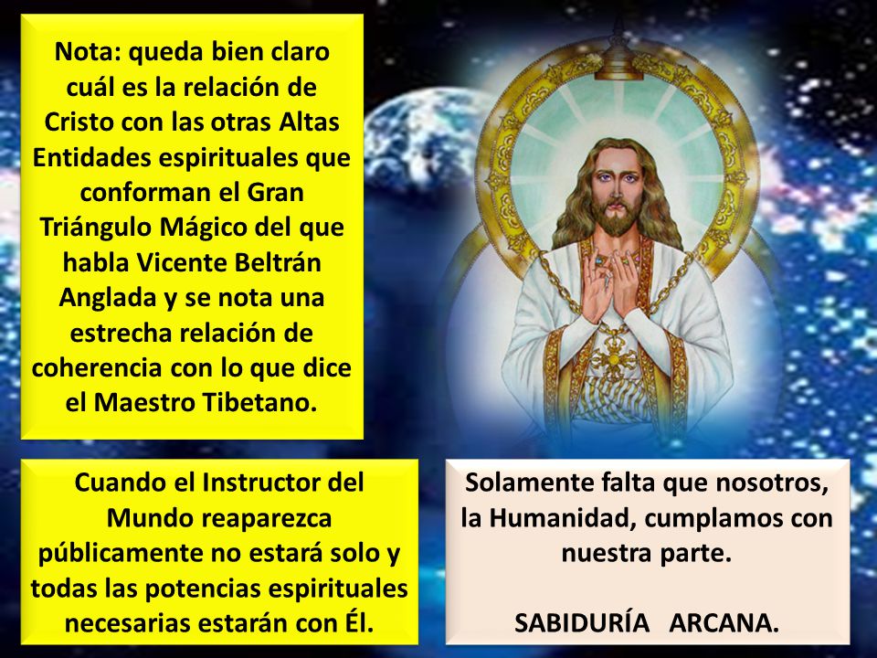 Nota: queda bien claro cuál es la relación de Cristo con las otras Altas Entidades espirituales que conforman el Gran Triángulo Mágico del que habla Vicente Beltrán Anglada y se nota una estrecha relación de coherencia con lo que dice el Maestro Tibetano.