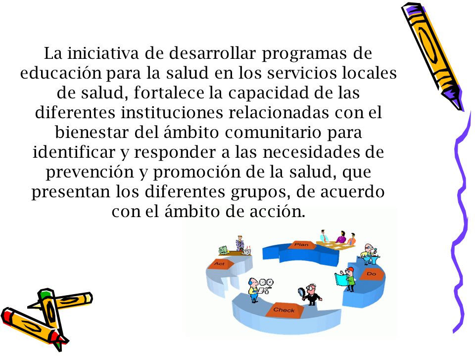 La iniciativa de desarrollar programas de educación para la salud en los servicios locales de salud, fortalece la capacidad de las diferentes instituciones relacionadas con el bienestar del ámbito comunitario para identificar y responder a las necesidades de prevención y promoción de la salud, que presentan los diferentes grupos, de acuerdo con el ámbito de acción.
