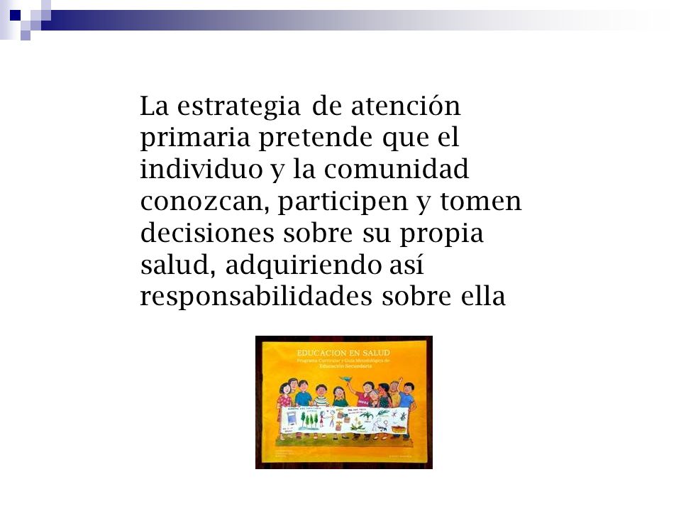 La estrategia de atención primaria pretende que el individuo y la comunidad conozcan, participen y tomen decisiones sobre su propia salud, adquiriendo así responsabilidades sobre ella