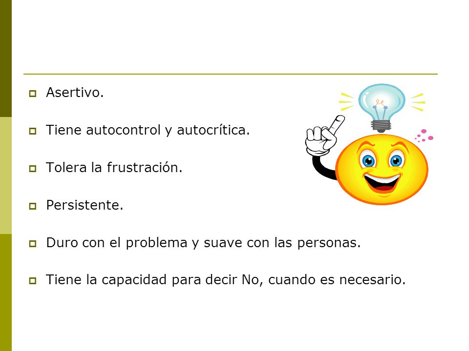 Asertivo. Tiene autocontrol y autocrítica. Tolera la frustración. Persistente. Duro con el problema y suave con las personas.