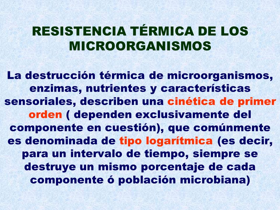 RESISTENCIA TÉRMICA DE LOS MICROORGANISMOS La destrucción térmica de microorganismos, enzimas, nutrientes y características sensoriales, describen una cinética de primer orden ( dependen exclusivamente del componente en cuestión), que comúnmente es denominada de tipo logarítmica (es decir, para un intervalo de tiempo, siempre se destruye un mismo porcentaje de cada componente ó población microbiana)