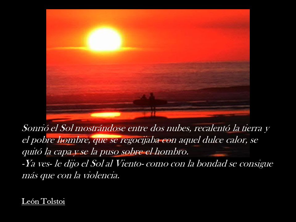 Sonrió el Sol mostrándose entre dos nubes, recalentó la tierra y el pobre hombre, que se regocijaba con aquel dulce calor, se quitó la capa y se la puso sobre el hombro. -Ya ves- le dijo el Sol al Viento- como con la bondad se consigue más que con la violencia.