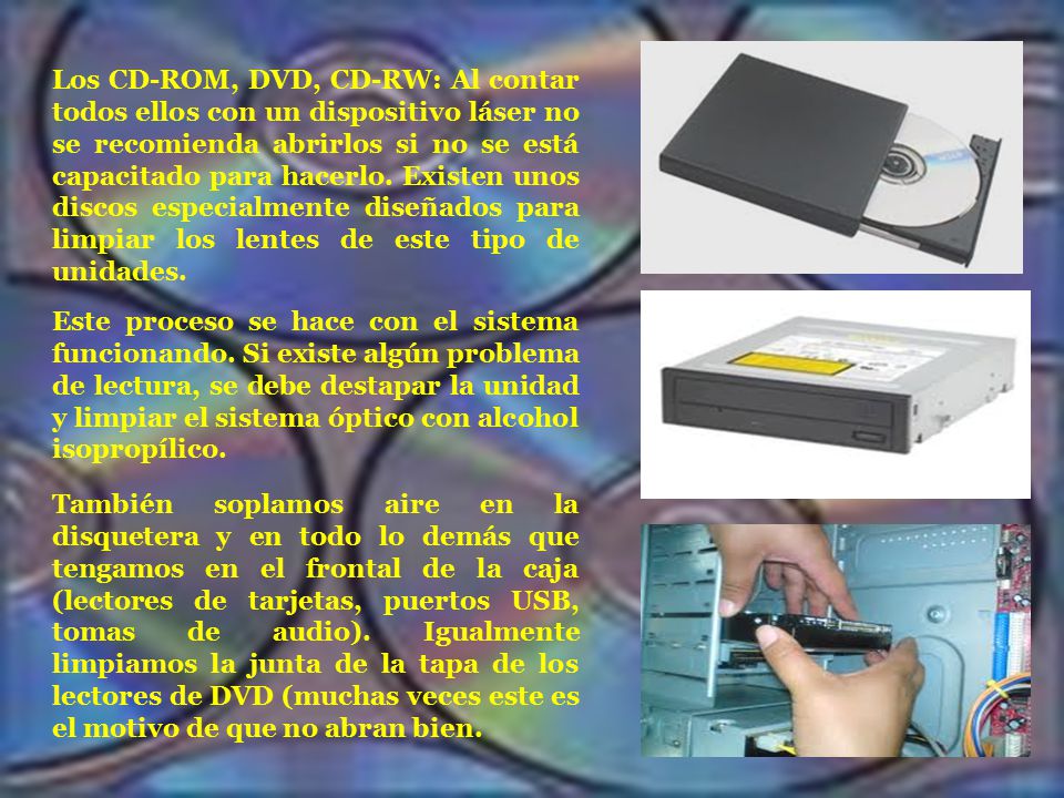 Los CD-ROM, DVD, CD-RW: Al contar todos ellos con un dispositivo láser no se recomienda abrirlos si no se está capacitado para hacerlo. Existen unos discos especialmente diseñados para limpiar los lentes de este tipo de unidades.