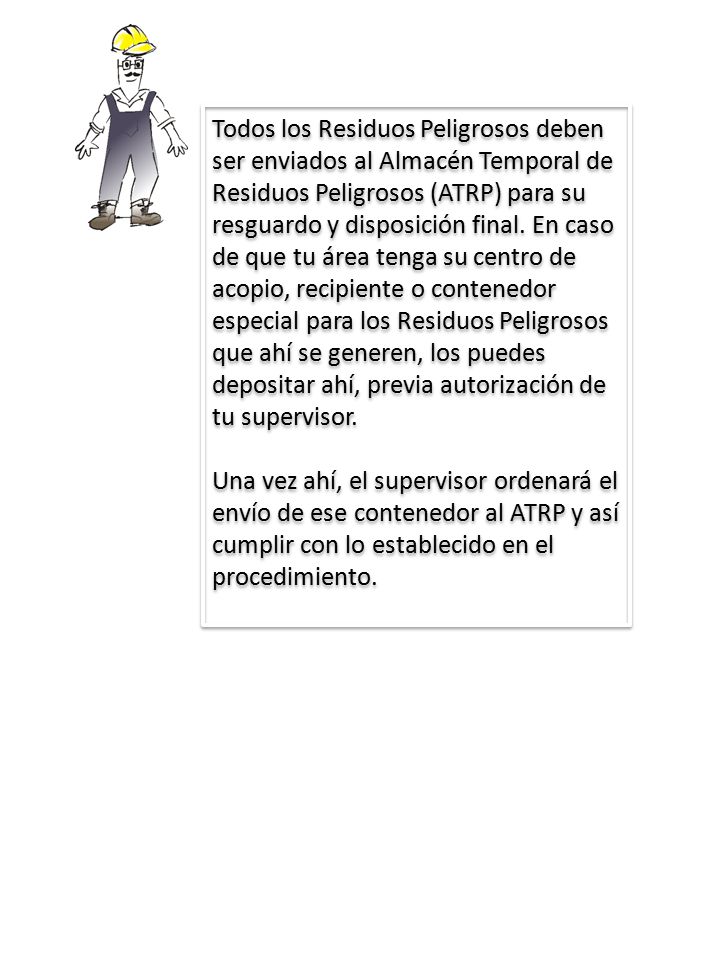 Todos los Residuos Peligrosos deben ser enviados al Almacén Temporal de Residuos Peligrosos (ATRP) para su resguardo y disposición final. En caso de que tu área tenga su centro de acopio, recipiente o contenedor especial para los Residuos Peligrosos que ahí se generen, los puedes depositar ahí, previa autorización de tu supervisor.