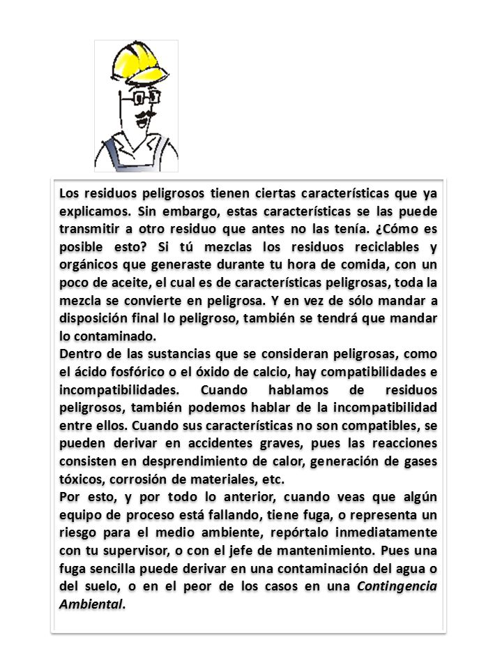 Los residuos peligrosos tienen ciertas características que ya explicamos. Sin embargo, estas características se las puede transmitir a otro residuo que antes no las tenía. ¿Cómo es posible esto Si tú mezclas los residuos reciclables y orgánicos que generaste durante tu hora de comida, con un poco de aceite, el cual es de características peligrosas, toda la mezcla se convierte en peligrosa. Y en vez de sólo mandar a disposición final lo peligroso, también se tendrá que mandar lo contaminado.