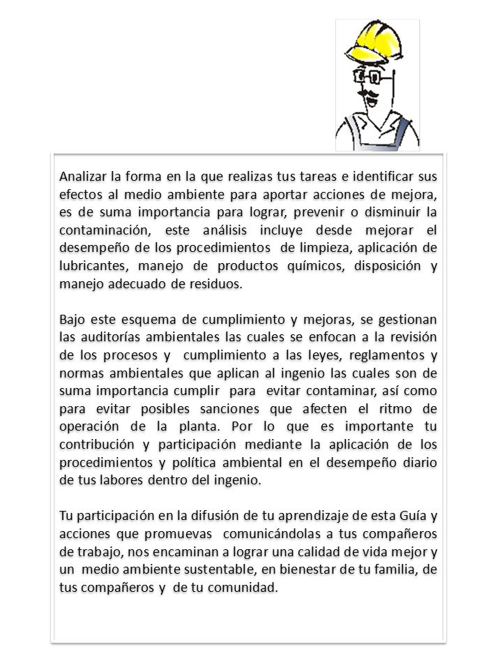 Analizar la forma en la que realizas tus tareas e identificar sus efectos al medio ambiente para aportar acciones de mejora, es de suma importancia para lograr, prevenir o disminuir la contaminación, este análisis incluye desde mejorar el desempeño de los procedimientos de limpieza, aplicación de lubricantes, manejo de productos químicos, disposición y manejo adecuado de residuos.