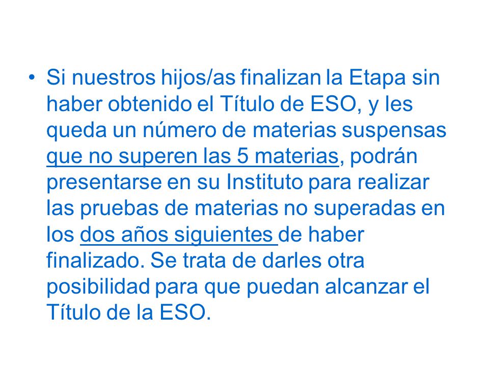Si nuestros hijos/as finalizan la Etapa sin haber obtenido el Título de ESO, y les queda un número de materias suspensas que no superen las 5 materias, podrán presentarse en su Instituto para realizar las pruebas de materias no superadas en los dos años siguientes de haber finalizado.