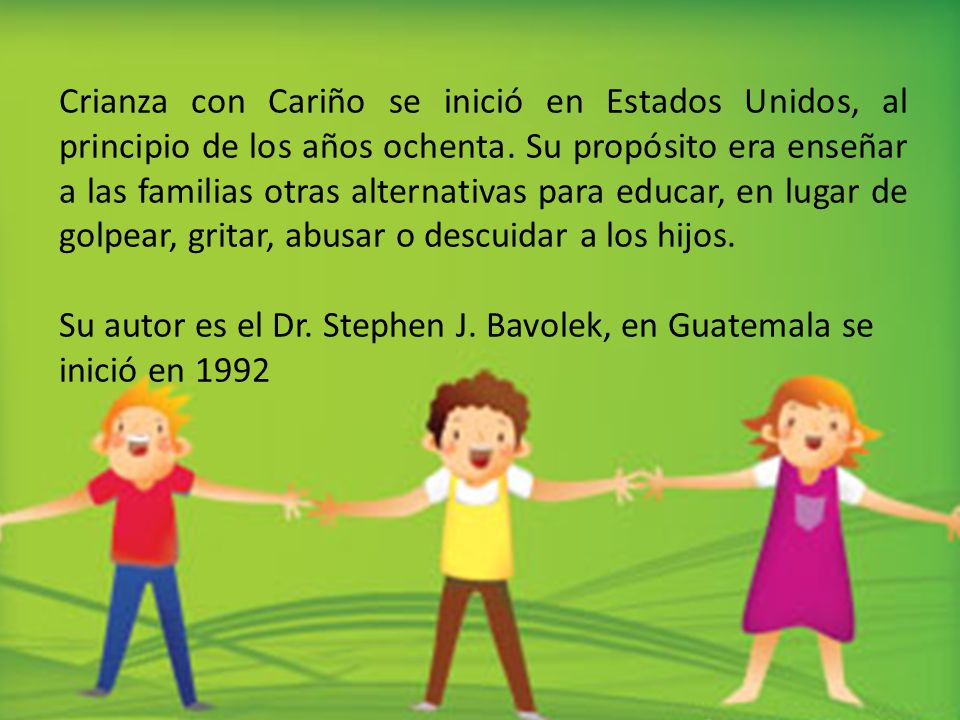 Crianza con Cariño se inició en Estados Unidos, al principio de los años ochenta. Su propósito era enseñar a las familias otras alternativas para educar, en lugar de golpear, gritar, abusar o descuidar a los hijos.