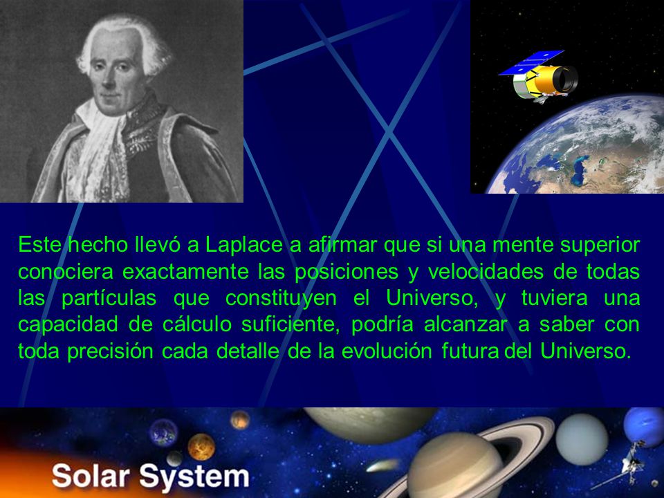 Este hecho llevó a Laplace a afirmar que si una mente superior conociera exactamente las posiciones y velocidades de todas las partículas que constituyen el Universo, y tuviera una capacidad de cálculo suficiente, podría alcanzar a saber con toda precisión cada detalle de la evolución futura del Universo.