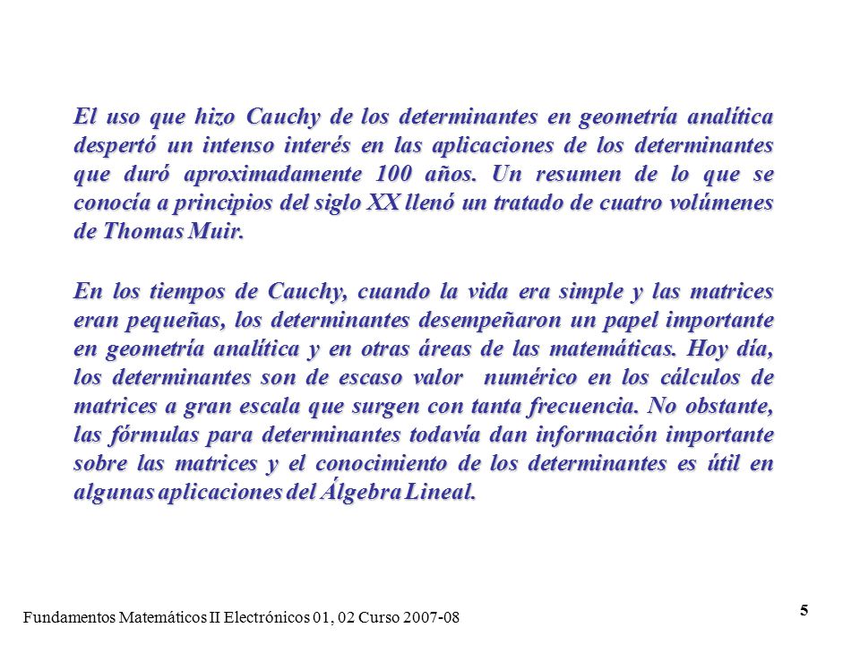 El uso que hizo Cauchy de los determinantes en geometría analítica despertó un intenso interés en las aplicaciones de los determinantes que duró aproximadamente 100 años. Un resumen de lo que se conocía a principios del siglo XX llenó un tratado de cuatro volúmenes de Thomas Muir.