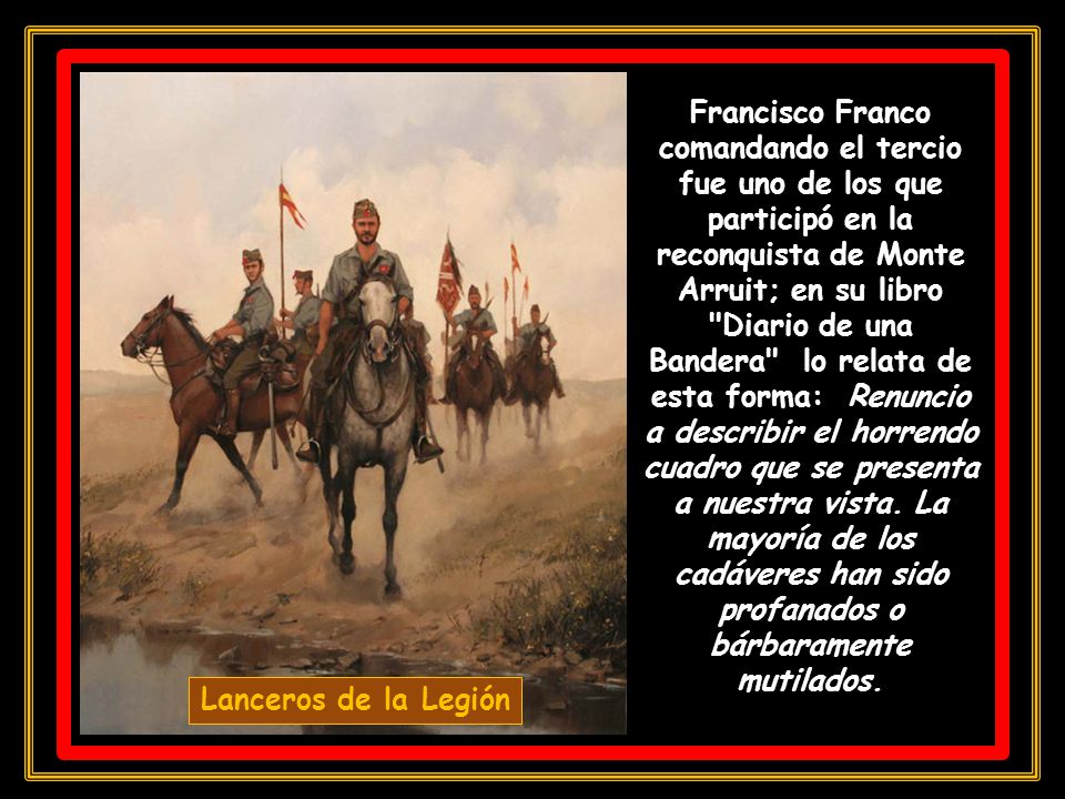Francisco Franco comandando el tercio fue uno de los que participó en la reconquista de Monte Arruit; en su libro Diario de una Bandera lo relata de esta forma: Renuncio a describir el horrendo cuadro que se presenta a nuestra vista. La mayoría de los cadáveres han sido profanados o bárbaramente mutilados.
