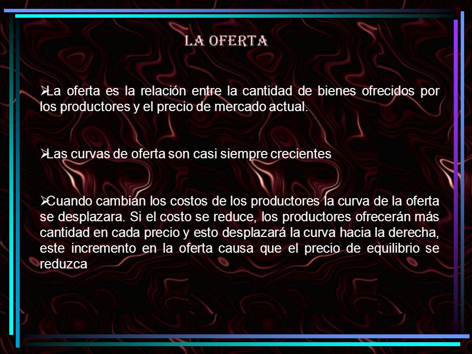 LA OFERTA La oferta es la relación entre la cantidad de bienes ofrecidos por los productores y el precio de mercado actual.