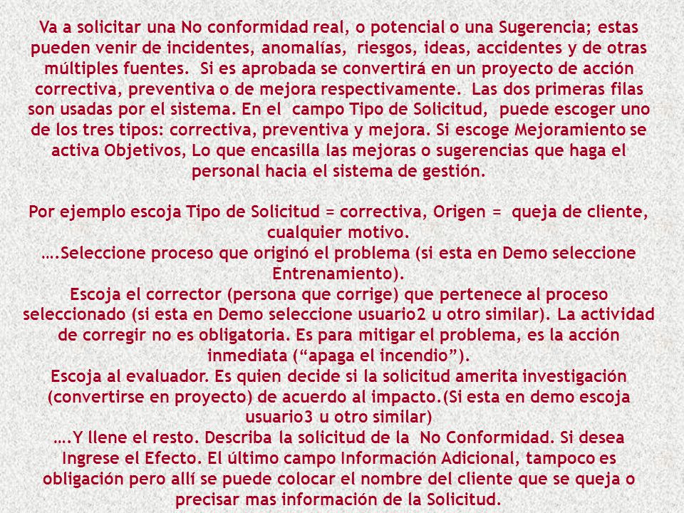 Va a solicitar una No conformidad real, o potencial o una Sugerencia; estas pueden venir de incidentes, anomalías, riesgos, ideas, accidentes y de otras múltiples fuentes. Si es aprobada se convertirá en un proyecto de acción correctiva, preventiva o de mejora respectivamente. Las dos primeras filas son usadas por el sistema. En el campo Tipo de Solicitud, puede escoger uno de los tres tipos: correctiva, preventiva y mejora. Si escoge Mejoramiento se activa Objetivos, Lo que encasilla las mejoras o sugerencias que haga el personal hacia el sistema de gestión.
